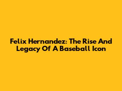 Felix Hernandez: The Rise And Legacy Of A Baseball Icon