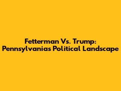 Fetterman Vs. Trump: Pennsylvania's Political Landscape