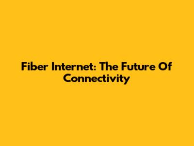 Fiber Internet: The Future Of Connectivity