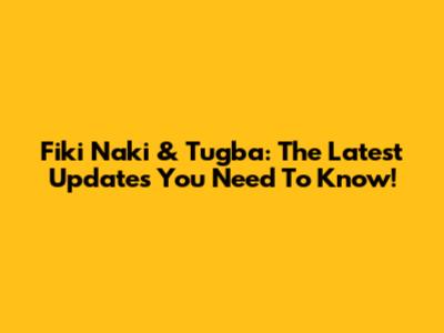 Fiki Naki & Tugba: The Latest Updates You Need To Know!