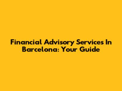 Financial Advisory Services In Barcelona: Your Guide