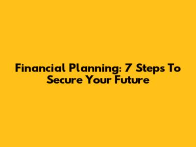 Financial Planning: 7 Steps To Secure Your Future