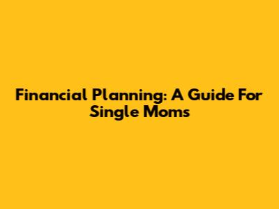 Financial Planning: A Guide For Single Moms