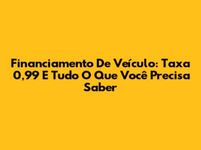 Financiamento De Veículo: Taxa 0,99 E Tudo O Que Você Precisa Saber