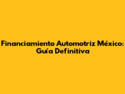 Financiamiento Automotriz México: Guía Definitiva