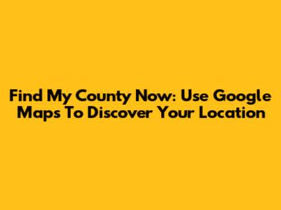 Find My County Now: Use Google Maps To Discover Your Location
