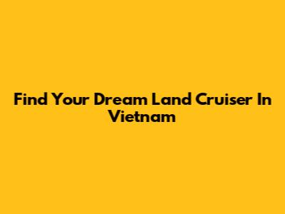 Find Your Dream Land Cruiser In Vietnam
