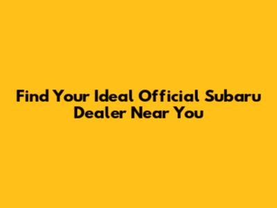 Find Your Ideal Official Subaru Dealer Near You