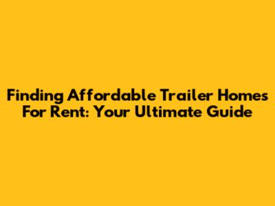 Finding Affordable Trailer Homes For Rent: Your Ultimate Guide