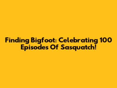 Finding Bigfoot: Celebrating 100 Episodes Of Sasquatch!