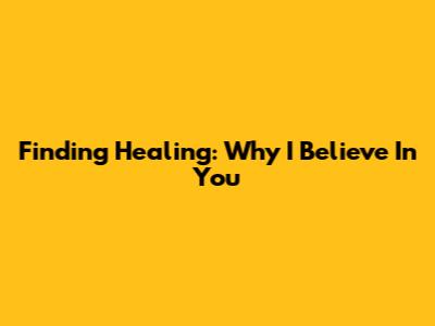 Finding Healing: Why I Believe In You