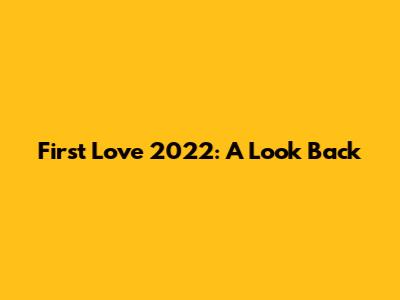 First Love 2022: A Look Back