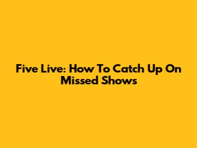 Five Live: How To Catch Up On Missed Shows