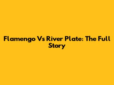 Flamengo Vs River Plate: The Full Story