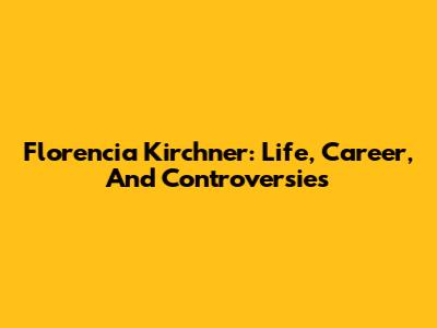 Florencia Kirchner: Life, Career, And Controversies