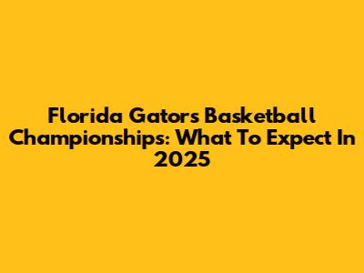 Florida Gators Basketball Championships: What To Expect In 2025