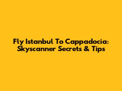Fly Istanbul To Cappadocia: Skyscanner Secrets & Tips