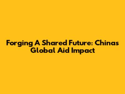 Forging A Shared Future: China's Global Aid Impact