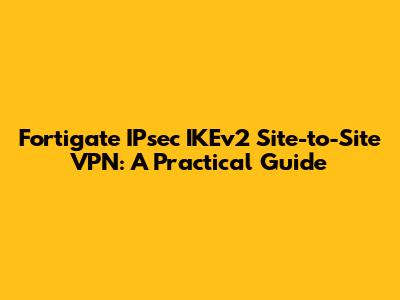 Fortigate IPsec IKEv2 Site-to-Site VPN: A Practical Guide