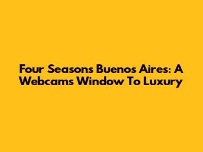 Four Seasons Buenos Aires: A Webcam's Window To Luxury