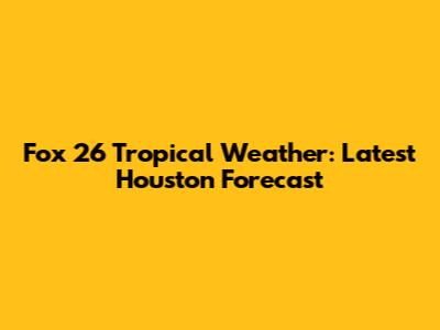 Fox 26 Tropical Weather: Latest Houston Forecast