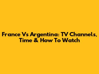 France Vs Argentina: TV Channels, Time & How To Watch