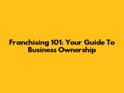 Franchising 101: Your Guide To Business Ownership