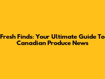 Fresh Finds: Your Ultimate Guide To Canadian Produce News