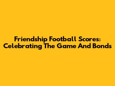 Friendship Football Scores: Celebrating The Game And Bonds
