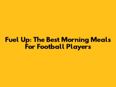Fuel Up: The Best Morning Meals For Football Players