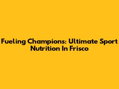 Fueling Champions: Ultimate Sport Nutrition In Frisco