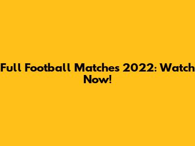 Full Football Matches 2022: Watch Now!