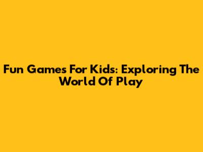 Fun Games For Kids: Exploring The World Of Play