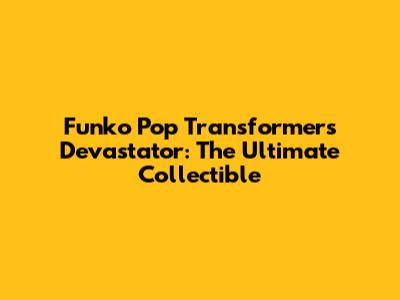 Funko Pop Transformers Devastator: The Ultimate Collectible