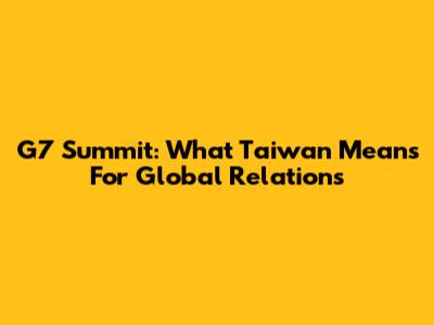 G7 Summit: What Taiwan Means For Global Relations