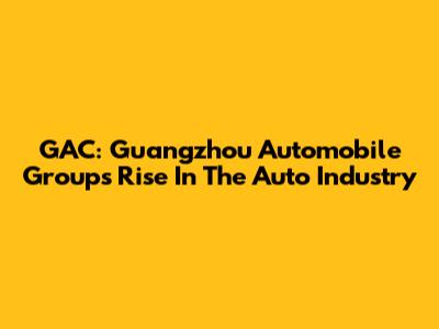 GAC: Guangzhou Automobile Group's Rise In The Auto Industry