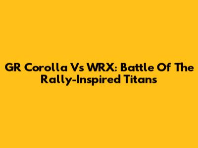 GR Corolla Vs WRX: Battle Of The Rally-Inspired Titans