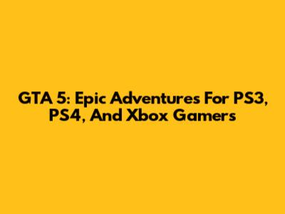 GTA 5: Epic Adventures For PS3, PS4, And Xbox Gamers