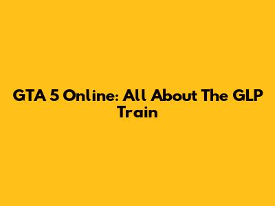 GTA 5 Online: All About The GLP Train