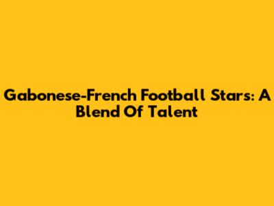 Gabonese-French Football Stars: A Blend Of Talent