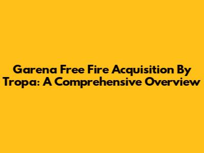 Garena Free Fire Acquisition By Tropa: A Comprehensive Overview