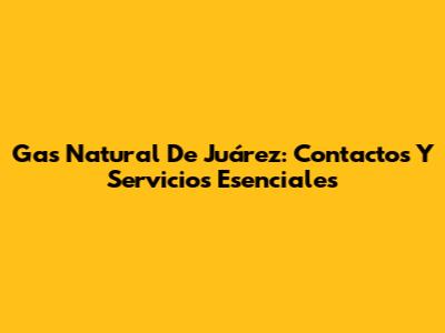 Gas Natural De Juárez: Contactos Y Servicios Esenciales