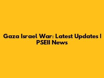 Gaza Israel War: Latest Updates | PSEII News