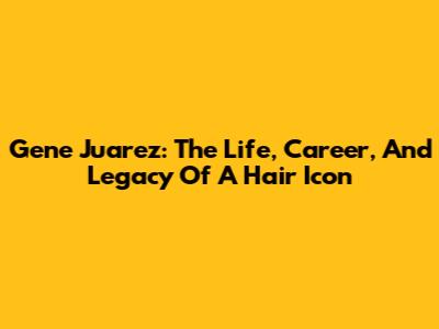 Gene Juarez: The Life, Career, And Legacy Of A Hair Icon