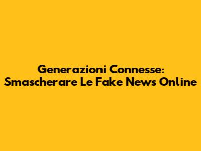 Generazioni Connesse: Smascherare Le Fake News Online