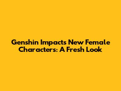 Genshin Impact's New Female Characters: A Fresh Look