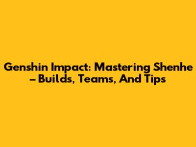 Genshin Impact: Mastering Shenhe – Builds, Teams, And Tips
