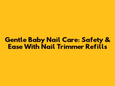 Gentle Baby Nail Care: Safety & Ease With Nail Trimmer Refills