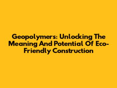 Geopolymers: Unlocking The Meaning And Potential Of Eco-Friendly Construction