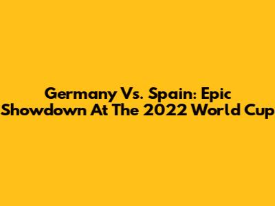 Germany Vs. Spain: Epic Showdown At The 2022 World Cup